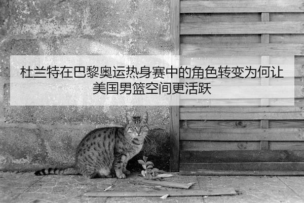 杜兰特在巴黎奥运热身赛中的角色转变为何让美国男篮空间更活跃