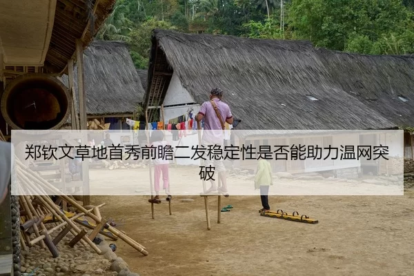 郑钦文草地首秀前瞻二发稳定性是否能助力温网突破