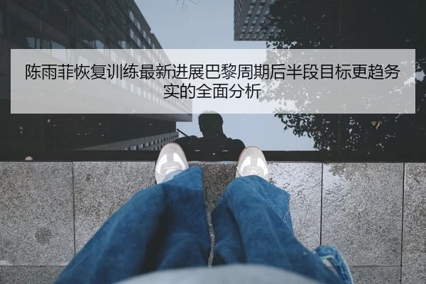 陈雨菲恢复训练最新进展巴黎周期后半段目标更趋务实的全面分析