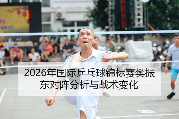 2026年国际乒乓球锦标赛樊振东对阵分析与战术变化