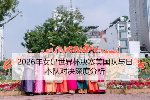 2026年女足世界杯决赛美国队与日本队对决深度分析