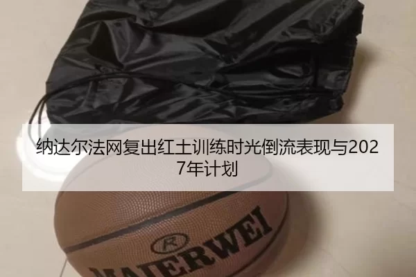 纳达尔法网复出红土训练时光倒流表现与2027年计划