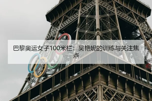 巴黎奥运女子100米栏：吴艳妮的训练与关注焦点