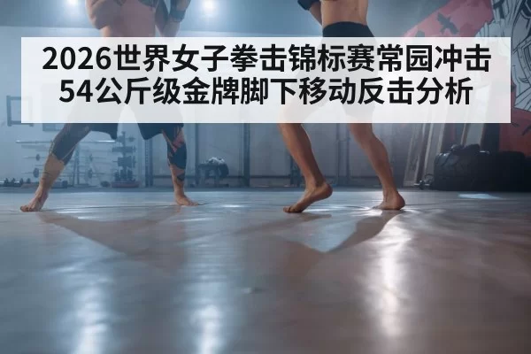 2026世界女子拳击锦标赛常园冲击54公斤级金牌脚下移动反击分析